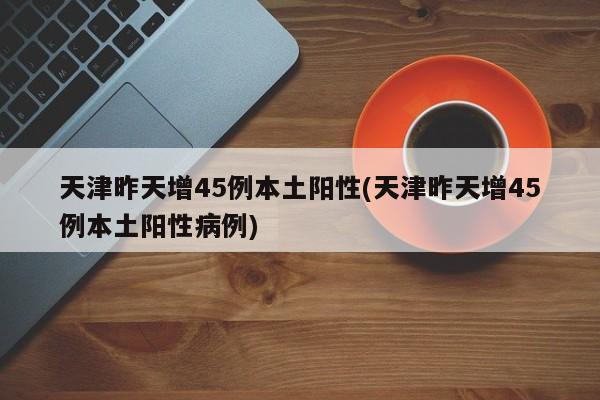 天津昨天增45例本土阳性(天津昨天增45例本土阳性病例)