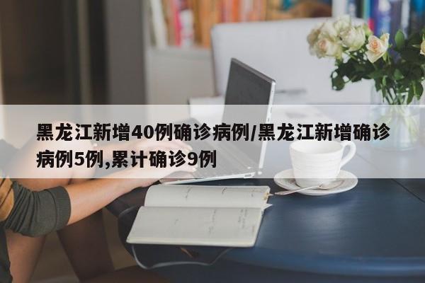 黑龙江新增40例确诊病例/黑龙江新增确诊病例5例,累计确诊9例