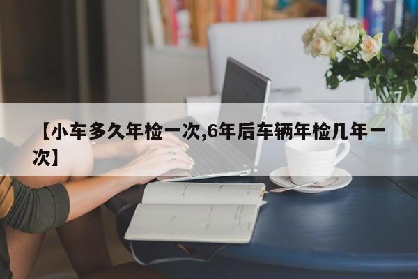【小车多久年检一次,6年后车辆年检几年一次】