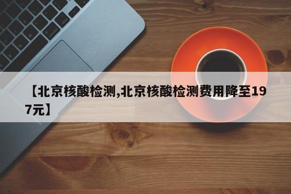 【北京核酸检测,北京核酸检测费用降至197元】