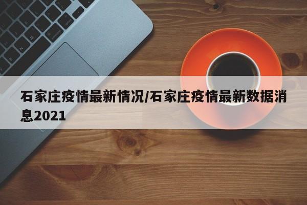 石家庄疫情最新情况/石家庄疫情最新数据消息2021