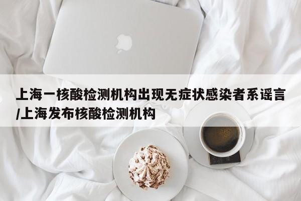 上海一核酸检测机构出现无症状感染者系谣言/上海发布核酸检测机构