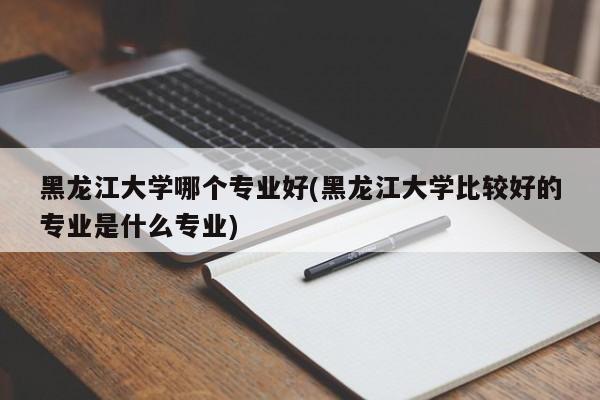 黑龙江大学哪个专业好(黑龙江大学比较好的专业是什么专业)