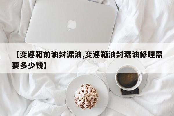 【变速箱前油封漏油,变速箱油封漏油修理需要多少钱】