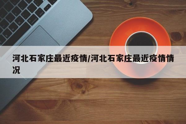 河北石家庄最近疫情/河北石家庄最近疫情情况