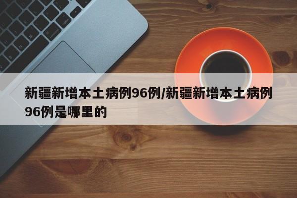 新疆新增本土病例96例/新疆新增本土病例96例是哪里的