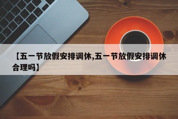 【五一节放假安排调休,五一节放假安排调休合理吗】