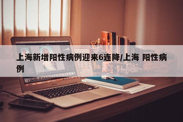 上海新增阳性病例迎来6连降/上海 阳性病例