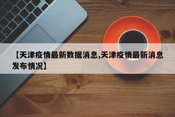 【天津疫情最新数据消息,天津疫情最新消息发布情况】