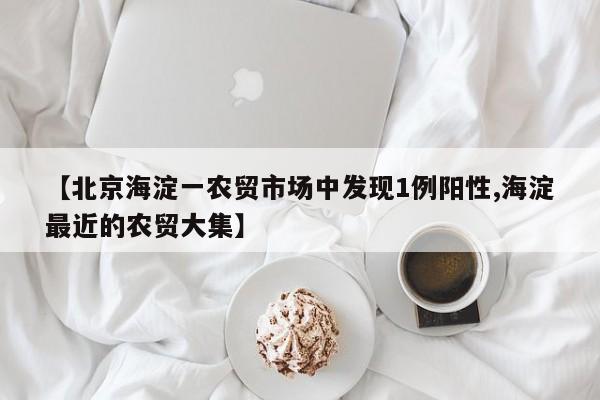 【北京海淀一农贸市场中发现1例阳性,海淀最近的农贸大集】