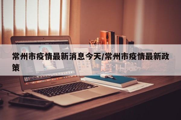 常州市疫情最新消息今天/常州市疫情最新政策