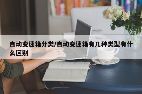 自动变速箱分类/自动变速箱有几种类型有什么区别