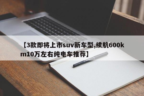 【3款即将上市suv新车型,续航600km10万左右纯电车推荐】