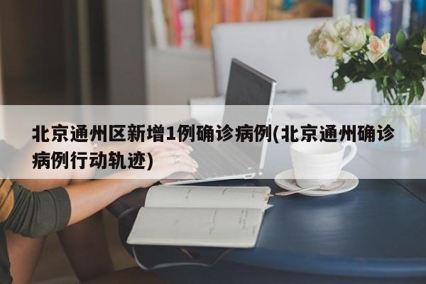北京通州区新增1例确诊病例(北京通州确诊病例行动轨迹)