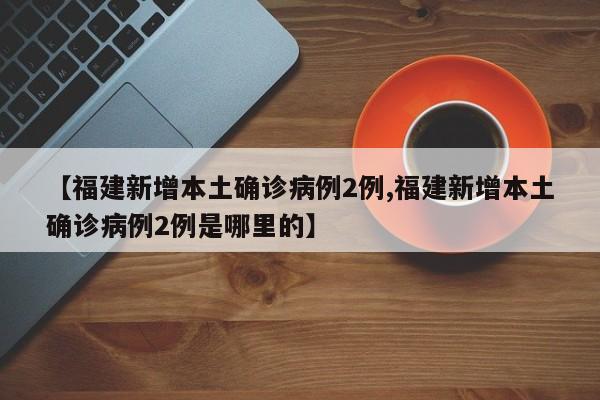 【福建新增本土确诊病例2例,福建新增本土确诊病例2例是哪里的】
