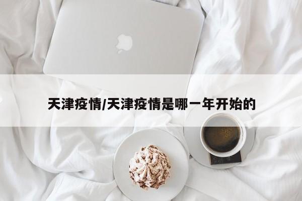 天津疫情/天津疫情是哪一年开始的