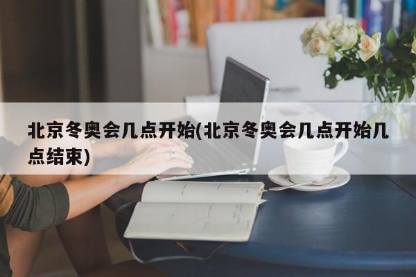 北京冬奥会几点开始(北京冬奥会几点开始几点结束)