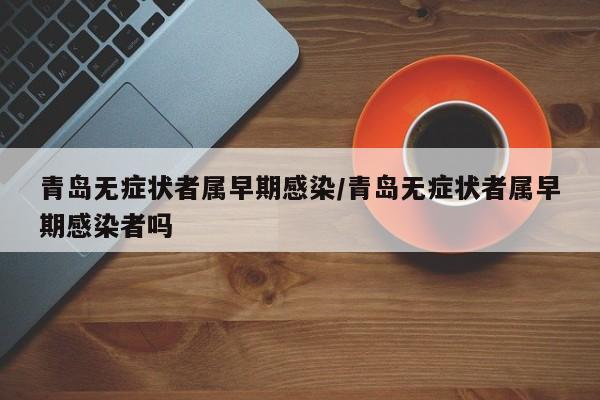 青岛无症状者属早期感染/青岛无症状者属早期感染者吗