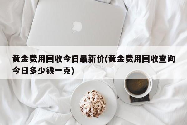 黄金费用回收今日最新价(黄金费用回收查询今日多少钱一克)