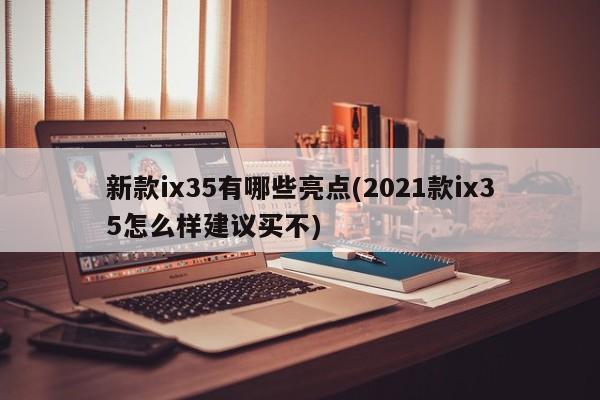 新款ix35有哪些亮点(2021款ix35怎么样建议买不)